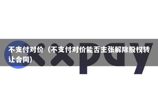 不支付对价(不支付对价能否主张解除股权转让合同)