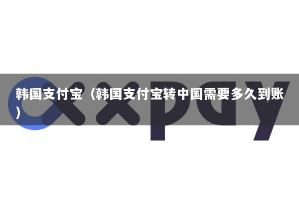 韩国支付宝(韩国支付宝转中国需要多久到账)