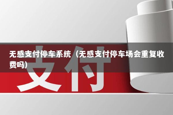 无感支付停车系统(无感支付停车场会重复收费吗)